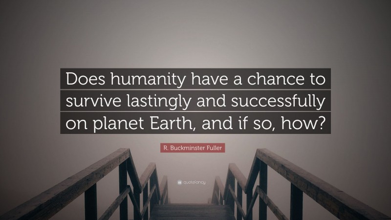 R. Buckminster Fuller Quote: “Does humanity have a chance to survive lastingly and successfully on planet Earth, and if so, how?”
