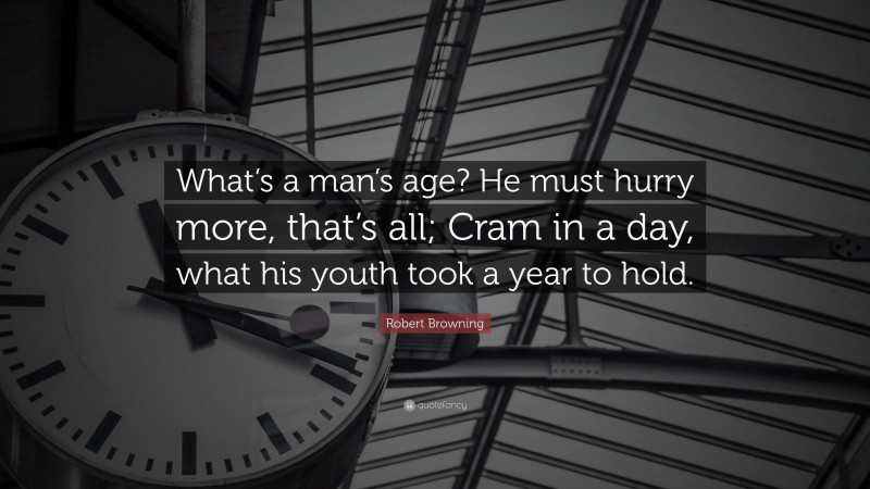 Robert Browning Quote: “What’s a man’s age? He must hurry more, that’s all; Cram in a day, what his youth took a year to hold.”