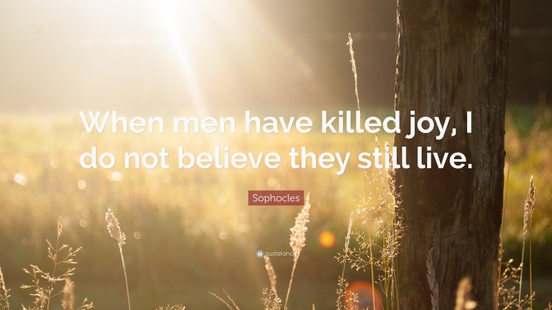 Sophocles Quote: “When men have killed joy, I do not believe they still live.”