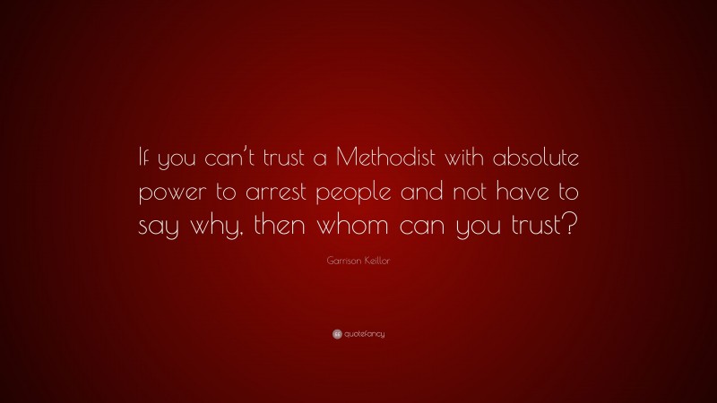 Garrison Keillor Quote: “If you can’t trust a Methodist with absolute power to arrest people and not have to say why, then whom can you trust?”