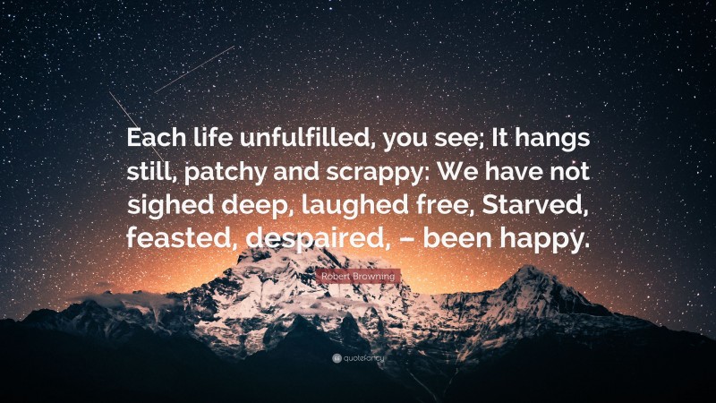 Robert Browning Quote: “Each life unfulfilled, you see; It hangs still, patchy and scrappy: We have not sighed deep, laughed free, Starved, feasted, despaired, – been happy.”