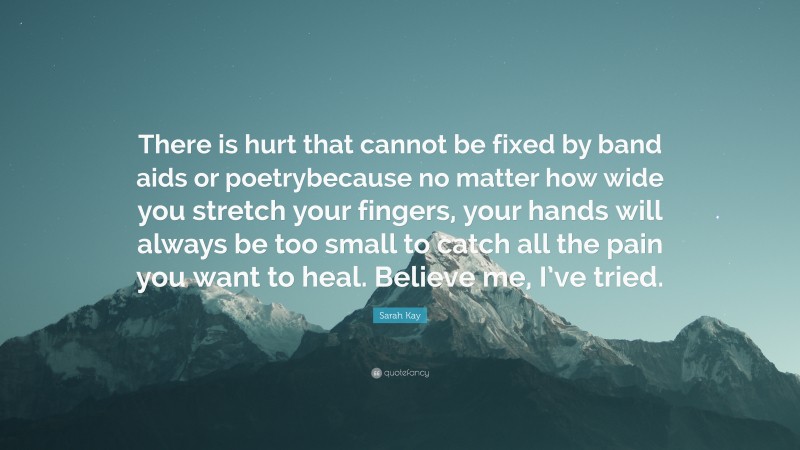 Sarah Kay Quote: “There is hurt that cannot be fixed by band aids or poetrybecause no matter how wide you stretch your fingers, your hands will always be too small to catch all the pain you want to heal. Believe me, I’ve tried.”