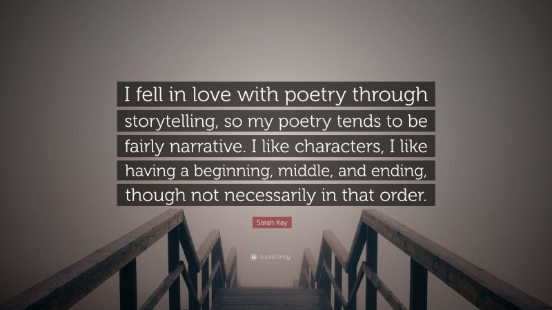 Sarah Kay Quote: “I fell in love with poetry through storytelling, so my poetry tends to be fairly narrative. I like characters, I like having a beginning, middle, and ending, though not necessarily in that order.”