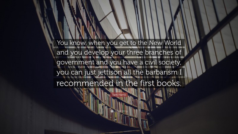 Sam Harris Quote: “You know, when you get to the New World and you develop your three branches of government and you have a civil society, you can just jettison all the barbarism I recommended in the first books.”