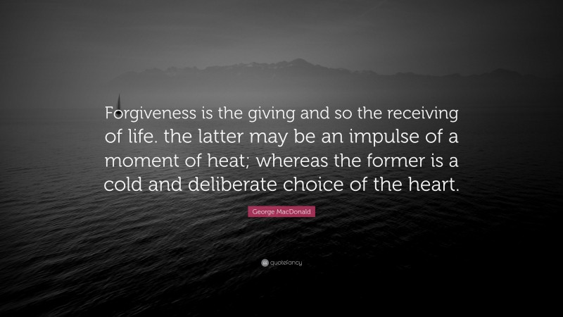 George MacDonald Quote: “Forgiveness is the giving and so the receiving of life. the latter may be an impulse of a moment of heat; whereas the former is a cold and deliberate choice of the heart.”