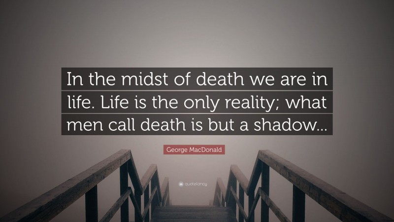 George MacDonald Quote: “In the midst of death we are in life. Life is the only reality; what men call death is but a shadow...”