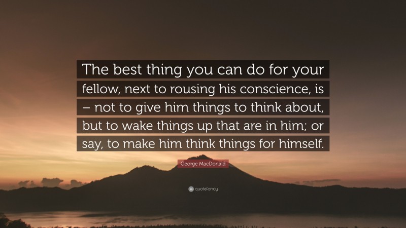 George MacDonald Quote: “The best thing you can do for your fellow, next to rousing his conscience, is – not to give him things to think about, but to wake things up that are in him; or say, to make him think things for himself.”