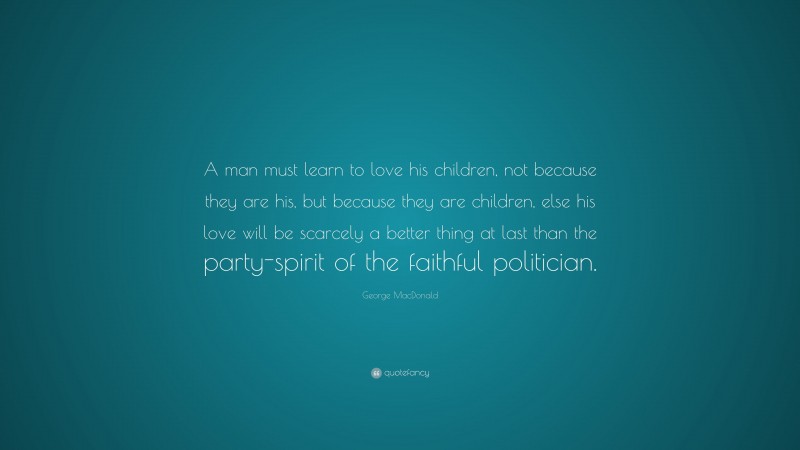 George MacDonald Quote: “A man must learn to love his children, not because they are his, but because they are children, else his love will be scarcely a better thing at last than the party-spirit of the faithful politician.”