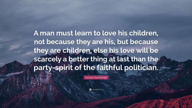 George MacDonald Quote: “A man must learn to love his children, not because they are his, but because they are children, else his love will be scarcely a better thing at last than the party-spirit of the faithful politician.”