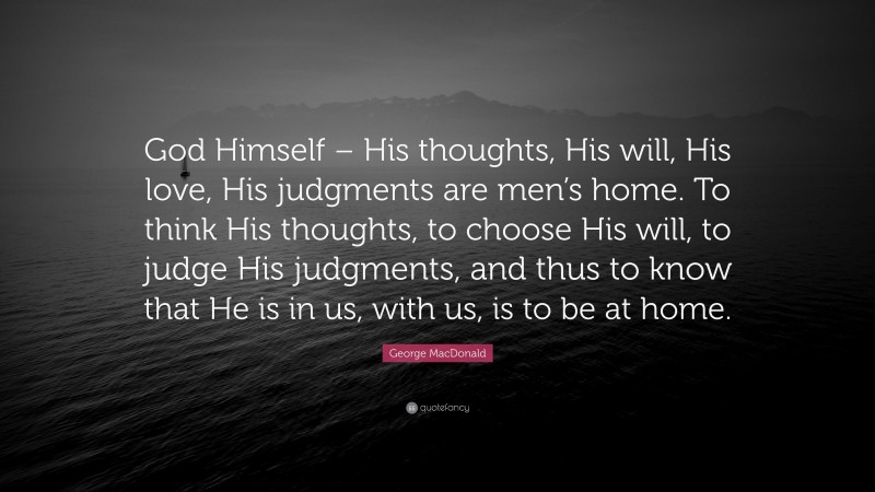 George MacDonald Quote: “God Himself – His thoughts, His will, His love, His judgments are men’s home. To think His thoughts, to choose His will, to judge His judgments, and thus to know that He is in us, with us, is to be at home.”