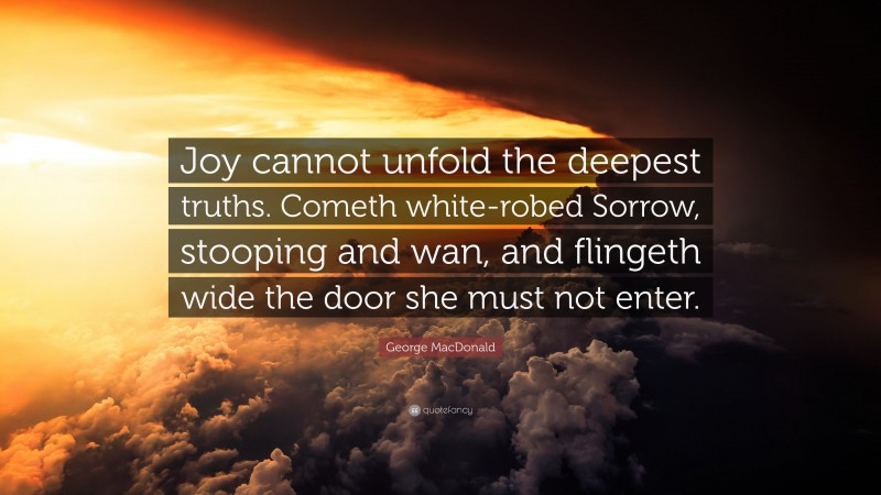 George MacDonald Quote: “Joy cannot unfold the deepest truths. Cometh white-robed Sorrow, stooping and wan, and flingeth wide the door she must not enter.”