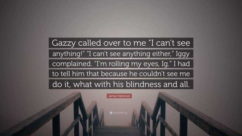 James Patterson Quote: “Gazzy called over to me “I can’t see anything!” “I can’t see anything either,” Iggy complained. “I’m rolling my eyes, Ig.” I had to tell him that because he couldn’t see me do it, what with his blindness and all.”