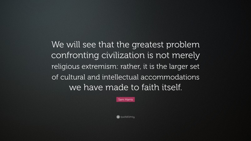 Sam Harris Quote: “We will see that the greatest problem confronting civilization is not merely religious extremism: rather, it is the larger set of cultural and intellectual accommodations we have made to faith itself.”