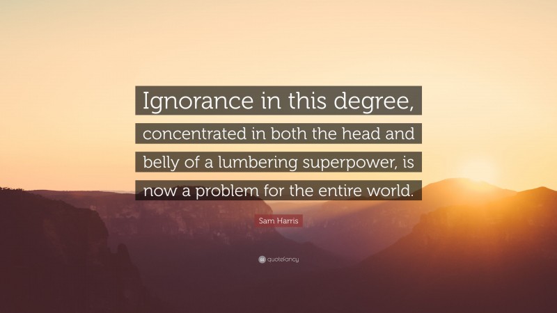 Sam Harris Quote: “Ignorance in this degree, concentrated in both the head and belly of a lumbering superpower, is now a problem for the entire world.”