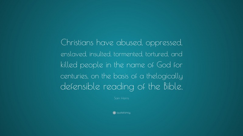 Sam Harris Quote: “Christians have abused, oppressed, enslaved, insulted, tormented, tortured, and killed people in the name of God for centuries, on the basis of a thelogically defensible reading of the Bible.”