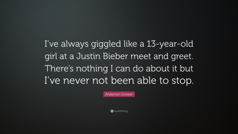 Anderson Cooper Quote: “I’ve always giggled like a 13-year-old girl at a Justin Bieber meet and greet. There’s nothing I can do about it but I’ve never not been able to stop.”