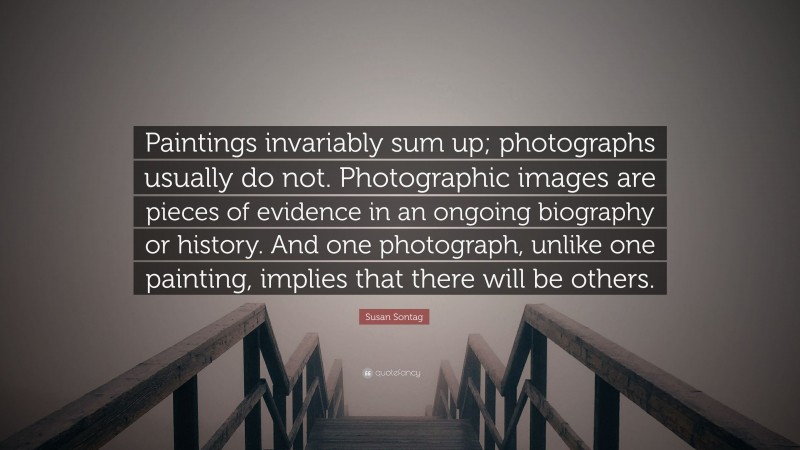 Susan Sontag Quote: “Paintings invariably sum up; photographs usually do not. Photographic images are pieces of evidence in an ongoing biography or history. And one photograph, unlike one painting, implies that there will be others.”