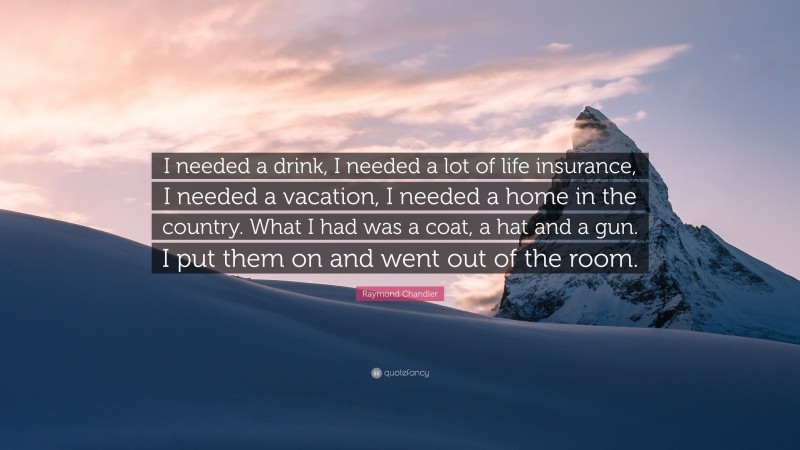 Raymond Chandler Quote: “I needed a drink, I needed a lot of life insurance, I needed a vacation, I needed a home in the country. What I had was a coat, a hat and a gun. I put them on and went out of the room.”