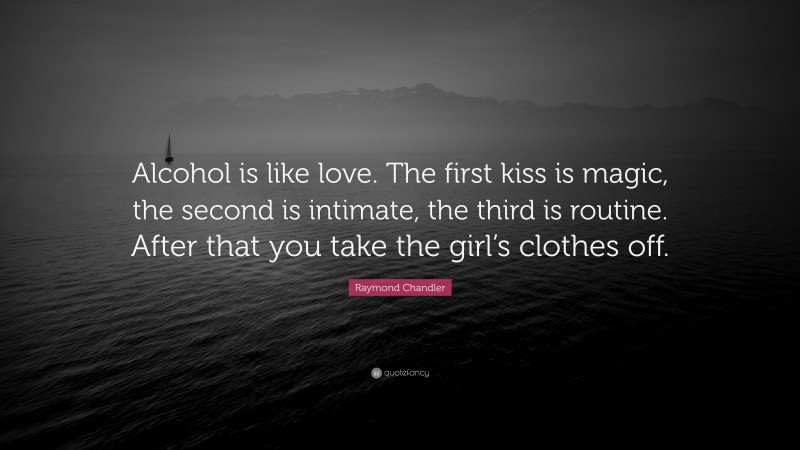Raymond Chandler Quote: “Alcohol is like love. The first kiss is magic, the second is intimate, the third is routine. After that you take the girl’s clothes off.”