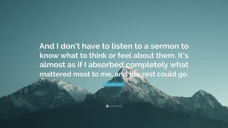 Anna Quindlen Quote: “And I don’t have to listen to a sermon to know what to think or feel about them. It’s almost as if I absorbed completely what mattered most to me, and the rest could go.”