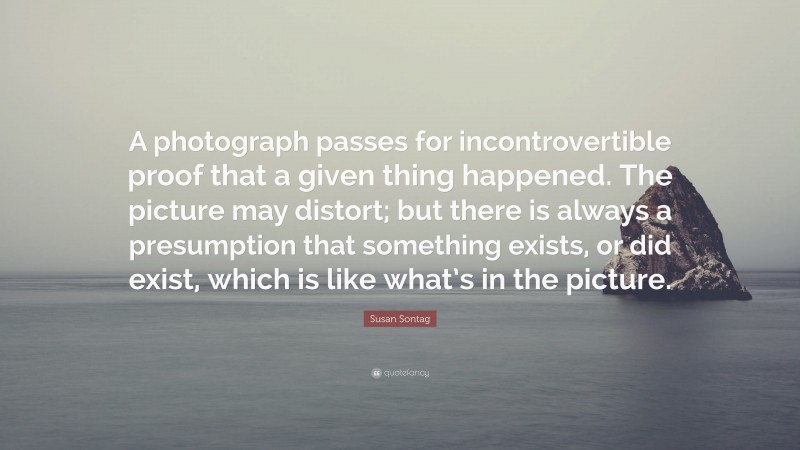 Susan Sontag Quote: “A photograph passes for incontrovertible proof that a given thing happened. The picture may distort; but there is always a presumption that something exists, or did exist, which is like what’s in the picture.”
