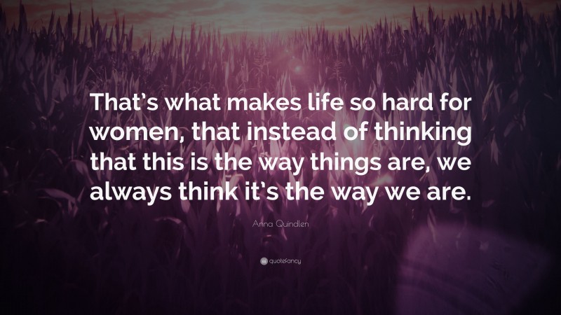 Anna Quindlen Quote: “That’s what makes life so hard for women, that instead of thinking that this is the way things are, we always think it’s the way we are.”