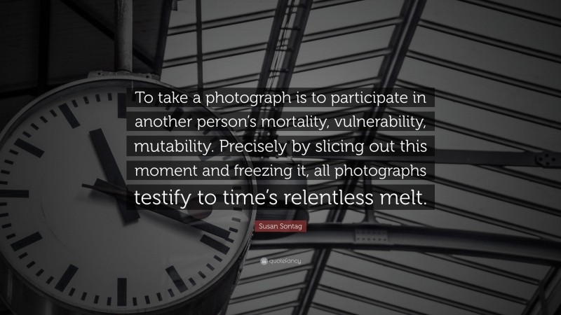 Susan Sontag Quote: “To take a photograph is to participate in another person’s mortality, vulnerability, mutability. Precisely by slicing out this moment and freezing it, all photographs testify to time’s relentless melt.”
