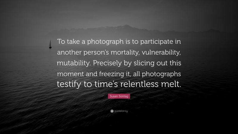 Susan Sontag Quote: “To take a photograph is to participate in another person’s mortality, vulnerability, mutability. Precisely by slicing out this moment and freezing it, all photographs testify to time’s relentless melt.”