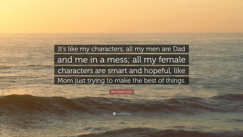 Bret Easton Ellis Quote: “It’s like my characters, all my men are Dad and me in a mess; all my female characters are smart and hopeful, like Mom just trying to make the best of things.”