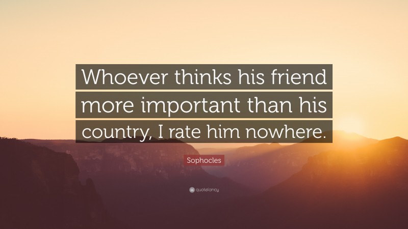 Sophocles Quote: “Whoever thinks his friend more important than his country, I rate him nowhere.”