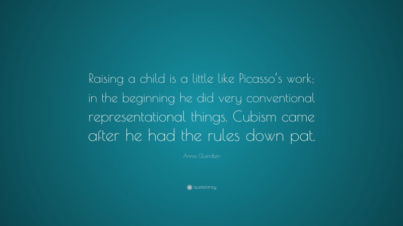 Anna Quindlen Quote: “Raising a child is a little like Picasso’s work; in the beginning he did very conventional representational things. Cubism came after he had the rules down pat.”