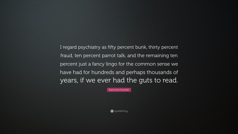 Raymond Chandler Quote: “I regard psychiatry as fifty percent bunk, thirty percent fraud, ten percent parrot talk, and the remaining ten percent just a fancy lingo for the common sense we have had for hundreds and perhaps thousands of years, if we ever had the guts to read.”