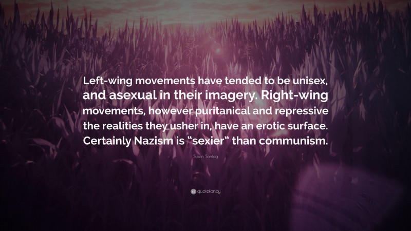 Susan Sontag Quote: “Left-wing movements have tended to be unisex, and asexual in their imagery. Right-wing movements, however puritanical and repressive the realities they usher in, have an erotic surface. Certainly Nazism is “sexier” than communism.”