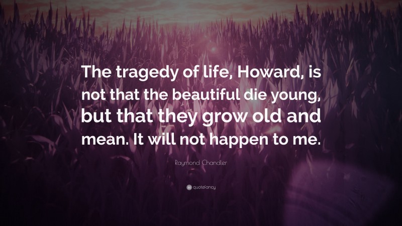 Raymond Chandler Quote: “The tragedy of life, Howard, is not that the beautiful die young, but that they grow old and mean. It will not happen to me.”