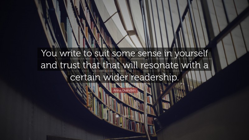 Anna Quindlen Quote: “You write to suit some sense in yourself and trust that that will resonate with a certain wider readership.”