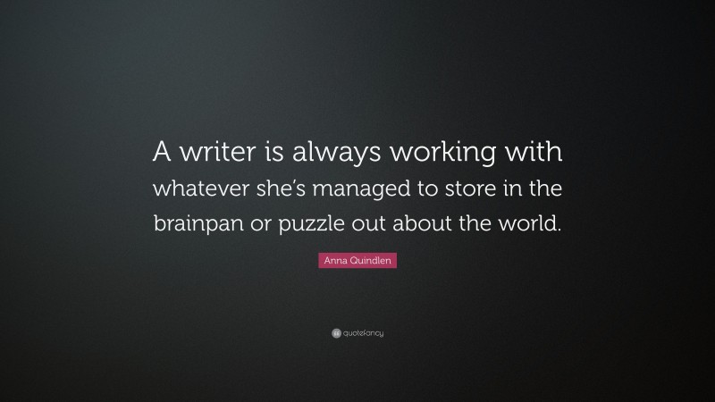 Anna Quindlen Quote: “A writer is always working with whatever she’s managed to store in the brainpan or puzzle out about the world.”