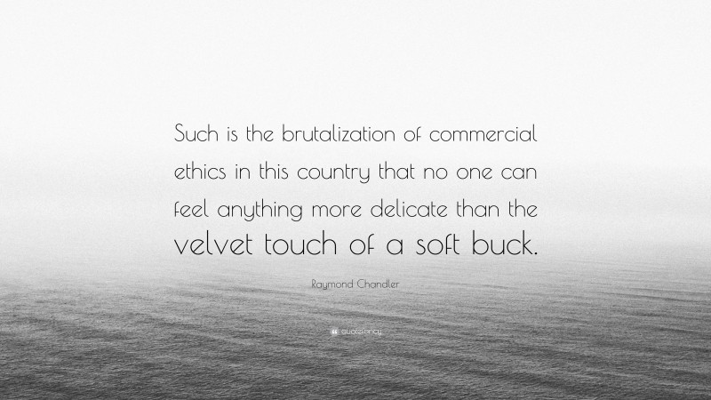Raymond Chandler Quote: “Such is the brutalization of commercial ethics in this country that no one can feel anything more delicate than the velvet touch of a soft buck.”