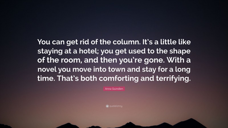 Anna Quindlen Quote: “You can get rid of the column. It’s a little like staying at a hotel; you get used to the shape of the room, and then you’re gone. With a novel you move into town and stay for a long time. That’s both comforting and terrifying.”