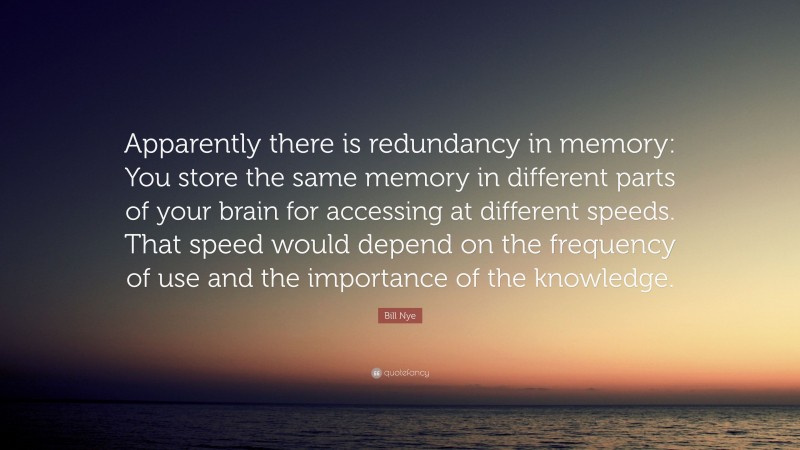 Bill Nye Quote: “Apparently there is redundancy in memory: You store the same memory in different parts of your brain for accessing at different speeds. That speed would depend on the frequency of use and the importance of the knowledge.”