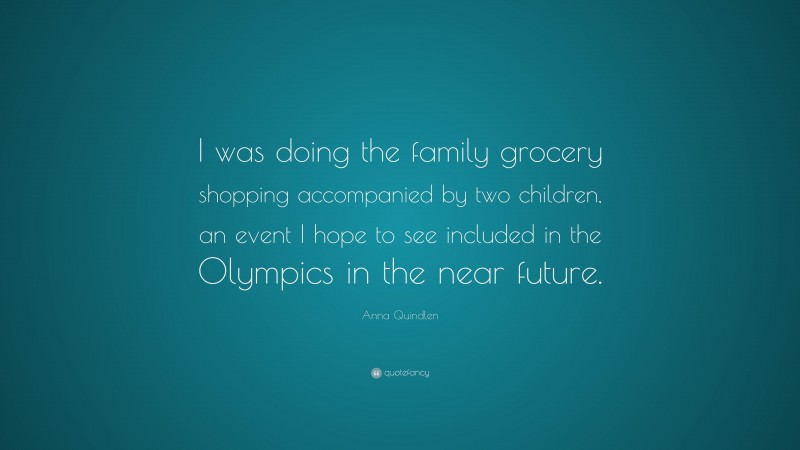 Anna Quindlen Quote: “I was doing the family grocery shopping accompanied by two children, an event I hope to see included in the Olympics in the near future.”