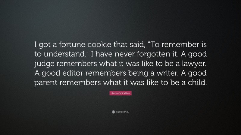 Anna Quindlen Quote: “I got a fortune cookie that said, “To remember is to understand.” I have never forgotten it. A good judge remembers what it was like to be a lawyer. A good editor remembers being a writer. A good parent remembers what it was like to be a child.”