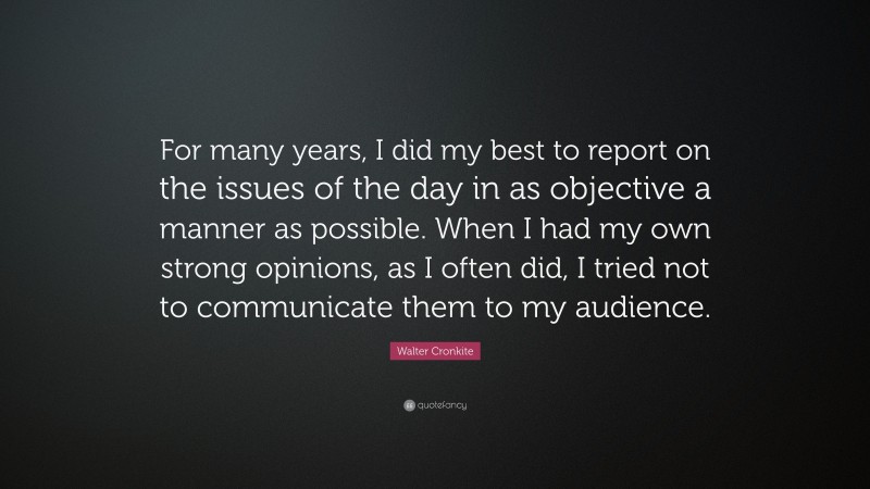 Walter Cronkite Quote: “For many years, I did my best to report on the issues of the day in as objective a manner as possible. When I had my own strong opinions, as I often did, I tried not to communicate them to my audience.”