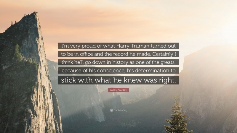 Walter Cronkite Quote: “I’m very proud of what Harry Truman turned out to be in office and the record he made. Certainly I think he’ll go down in history as one of the greats, because of his conscience, his determination to stick with what he knew was right.”