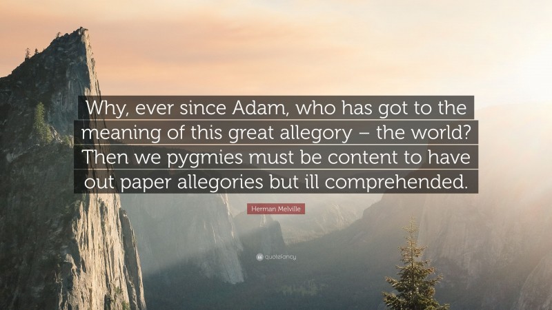 Herman Melville Quote: “Why, ever since Adam, who has got to the meaning of this great allegory – the world? Then we pygmies must be content to have out paper allegories but ill comprehended.”