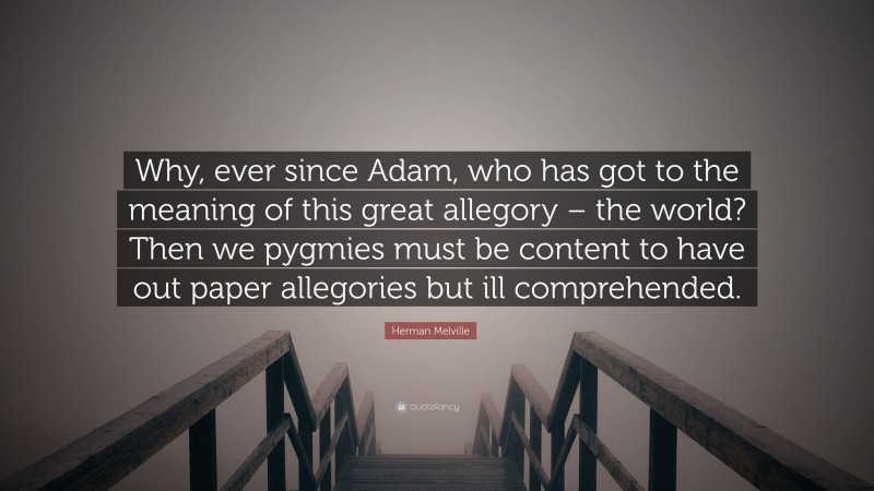 Herman Melville Quote: “Why, ever since Adam, who has got to the meaning of this great allegory – the world? Then we pygmies must be content to have out paper allegories but ill comprehended.”