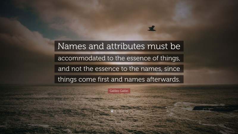 Galileo Galilei Quote: “Names and attributes must be accommodated to the essence of things, and not the essence to the names, since things come first and names afterwards.”
