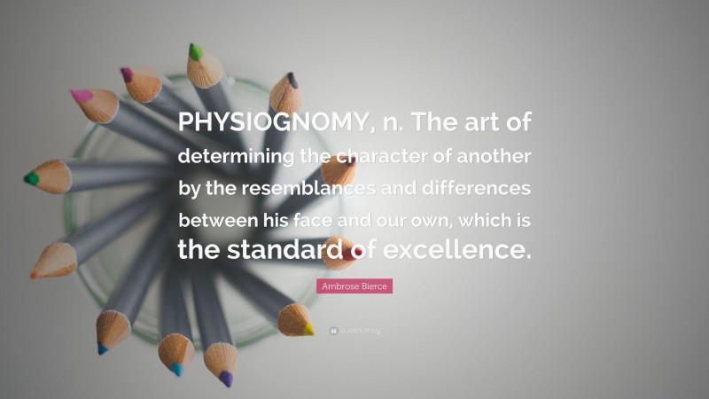 Ambrose Bierce Quote: “PHYSIOGNOMY, n. The art of determining the character of another by the resemblances and differences between his face and our own, which is the standard of excellence.”