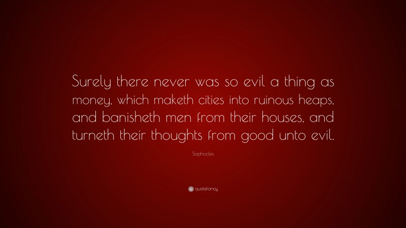 Sophocles Quote: “Surely there never was so evil a thing as money, which maketh cities into ruinous heaps, and banisheth men from their houses, and turneth their thoughts from good unto evil.”