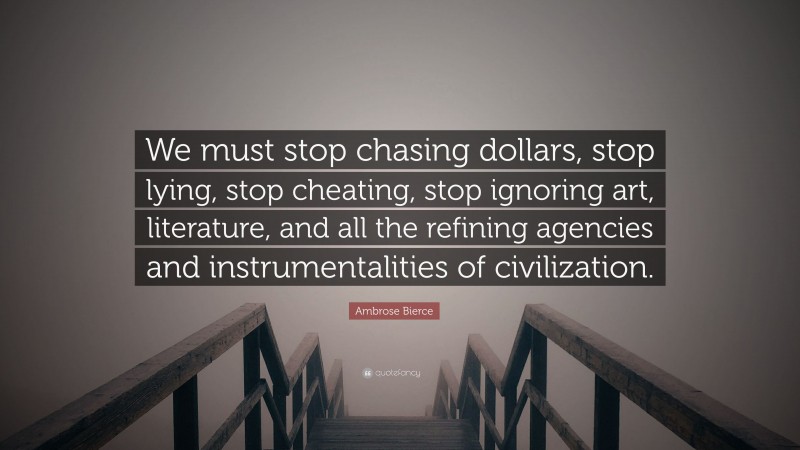 Ambrose Bierce Quote: “We must stop chasing dollars, stop lying, stop cheating, stop ignoring art, literature, and all the refining agencies and instrumentalities of civilization.”