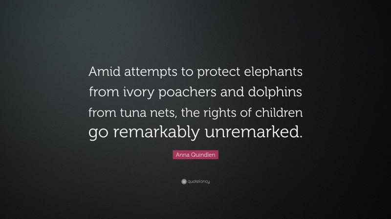 Anna Quindlen Quote: “Amid attempts to protect elephants from ivory poachers and dolphins from tuna nets, the rights of children go remarkably unremarked.”